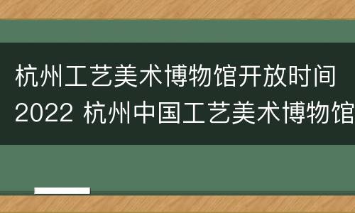 杭州工艺美术博物馆开放时间2022 杭州中国工艺美术博物馆