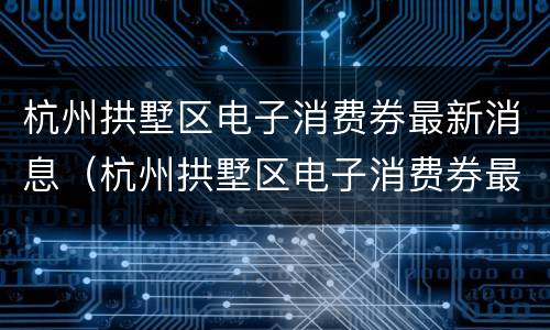 杭州拱墅区电子消费券最新消息（杭州拱墅区电子消费券最新消息公布）