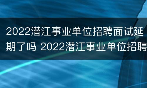 2022潜江事业单位招聘面试延期了吗 2022潜江事业单位招聘面试延期了吗