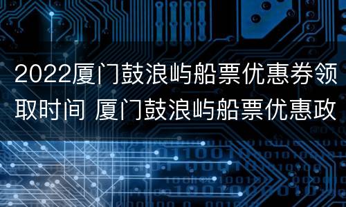 2022厦门鼓浪屿船票优惠券领取时间 厦门鼓浪屿船票优惠政策