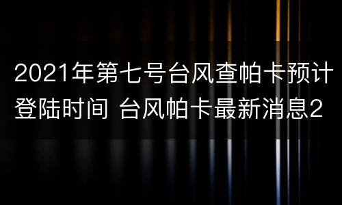 2021年第七号台风查帕卡预计登陆时间 台风帕卡最新消息2021