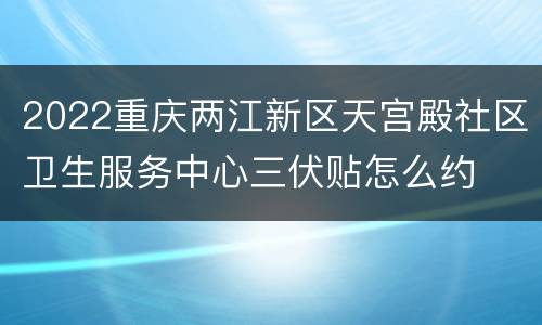 2022重庆两江新区天宫殿社区卫生服务中心三伏贴怎么约