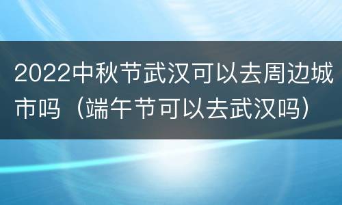 2022中秋节武汉可以去周边城市吗（端午节可以去武汉吗）