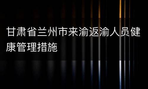 甘肃省兰州市来渝返渝人员健康管理措施