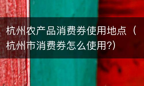 杭州农产品消费券使用地点（杭州市消费券怎么使用?）