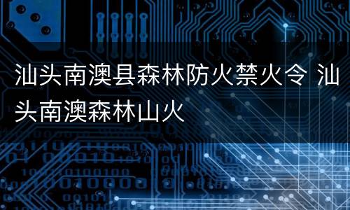 汕头南澳县森林防火禁火令 汕头南澳森林山火