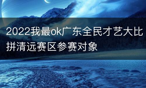 2022我最ok广东全民才艺大比拼清远赛区参赛对象