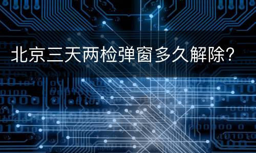 北京三天两检弹窗多久解除?