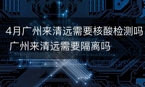 4月广州来清远需要核酸检测吗 广州来清远需要隔离吗