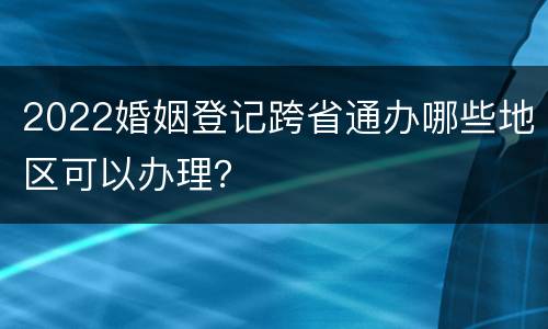 2022婚姻登记跨省通办哪些地区可以办理？