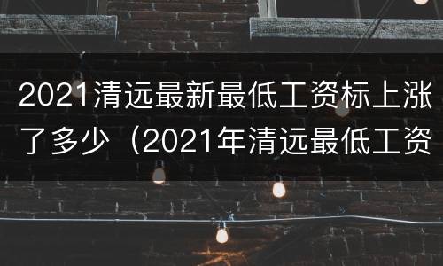 2021清远最新最低工资标上涨了多少（2021年清远最低工资标准）