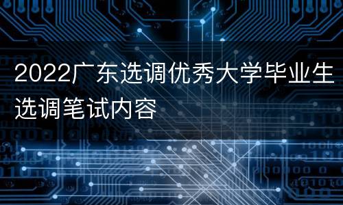 2022广东选调优秀大学毕业生选调笔试内容
