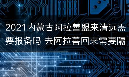 2021内蒙古阿拉善盟来清远需要报备吗 去阿拉善回来需要隔离吗