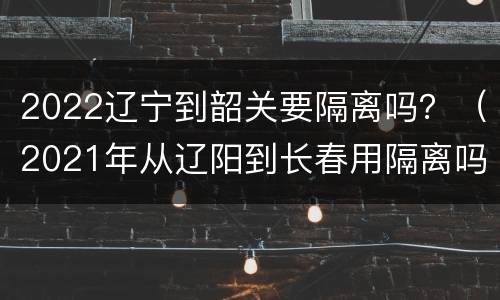 2022辽宁到韶关要隔离吗？（2021年从辽阳到长春用隔离吗）