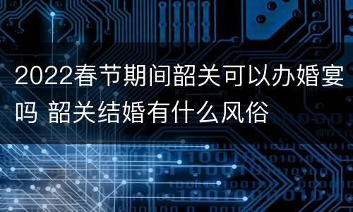 2022春节期间韶关可以办婚宴吗 韶关结婚有什么风俗