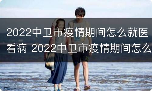 2022中卫市疫情期间怎么就医看病 2022中卫市疫情期间怎么就医看病人