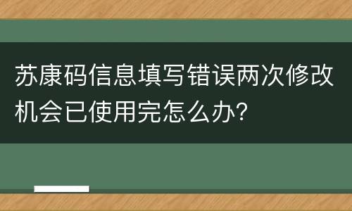 苏康码信息填写错误两次修改机会已使用完怎么办？
