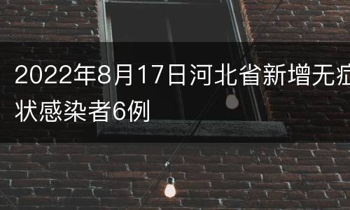 2022年8月17日河北省新增无症状感染者6例