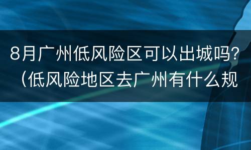 8月广州低风险区可以出城吗？（低风险地区去广州有什么规定）