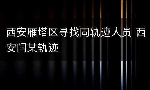 西安雁塔区寻找同轨迹人员 西安闫某轨迹