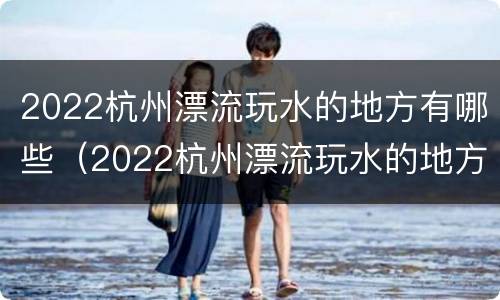 2022杭州漂流玩水的地方有哪些（2022杭州漂流玩水的地方有哪些呢）