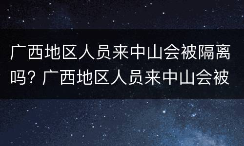 广西地区人员来中山会被隔离吗? 广西地区人员来中山会被隔离吗最新消息