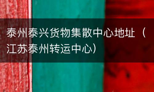 泰州泰兴货物集散中心地址（江苏泰州转运中心）