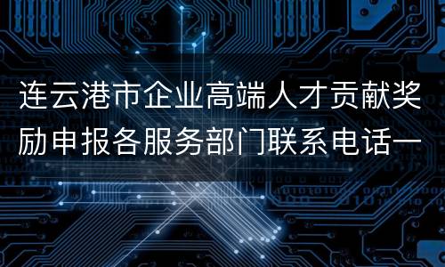 连云港市企业高端人才贡献奖励申报各服务部门联系电话一览表