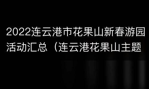 2022连云港市花果山新春游园活动汇总（连云港花果山主题公园）