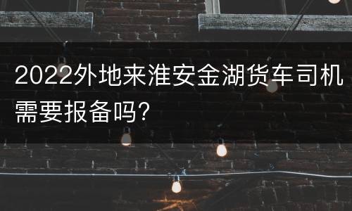 2022外地来淮安金湖货车司机需要报备吗?