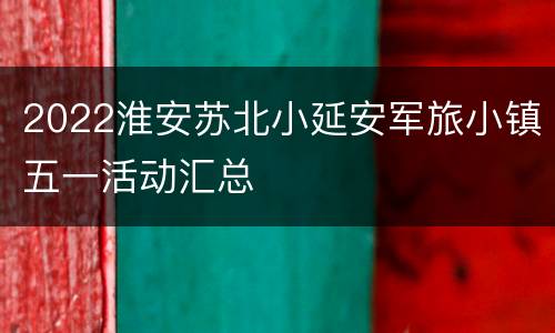 2022淮安苏北小延安军旅小镇五一活动汇总
