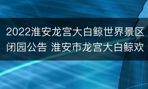 2022淮安龙宫大白鲸世界景区闭园公告 淮安市龙宫大白鲸欢乐世界