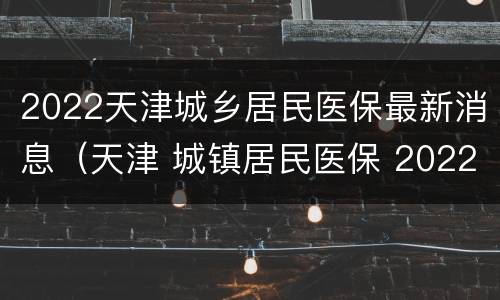 2022天津城乡居民医保最新消息（天津 城镇居民医保 2022）