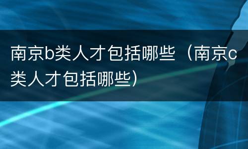 南京b类人才包括哪些（南京c类人才包括哪些）