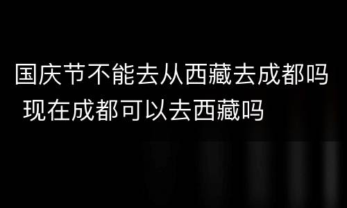 国庆节不能去从西藏去成都吗 现在成都可以去西藏吗