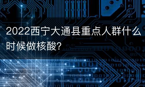 2022西宁大通县重点人群什么时候做核酸？