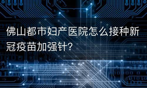 佛山都市妇产医院怎么接种新冠疫苗加强针？