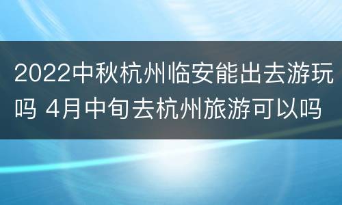 2022中秋杭州临安能出去游玩吗 4月中旬去杭州旅游可以吗