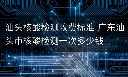 汕头核酸检测收费标准 广东汕头市核酸检测一次多少钱