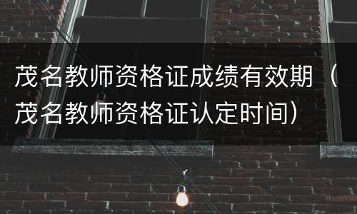 茂名教师资格证成绩有效期（茂名教师资格证认定时间）