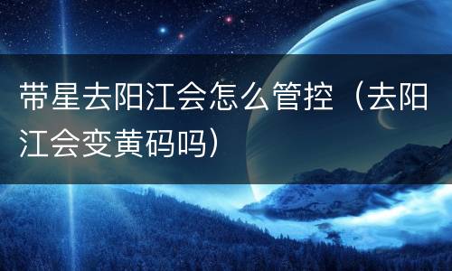 带星去阳江会怎么管控（去阳江会变黄码吗）