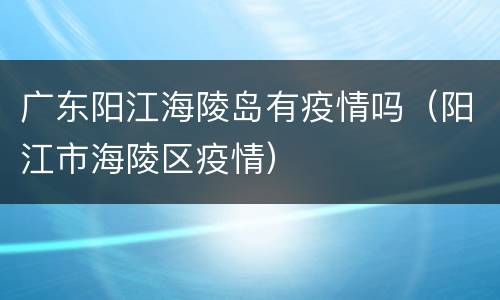 广东阳江海陵岛有疫情吗（阳江市海陵区疫情）