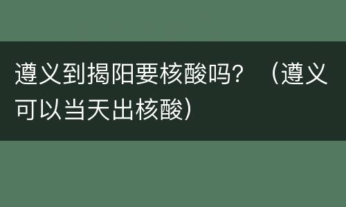 遵义到揭阳要核酸吗？（遵义可以当天出核酸）