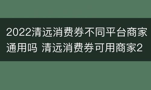 2022清远消费券不同平台商家通用吗 清远消费券可用商家2021