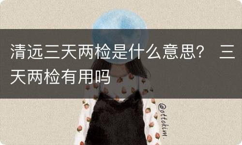 清远三天两检是什么意思？ 三天两检有用吗