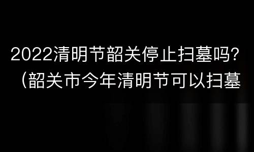 2022清明节韶关停止扫墓吗？（韶关市今年清明节可以扫墓吗）