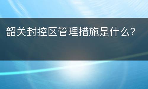 韶关封控区管理措施是什么？
