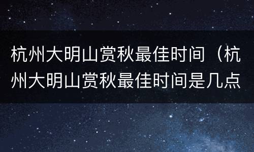 杭州大明山赏秋最佳时间（杭州大明山赏秋最佳时间是几点）
