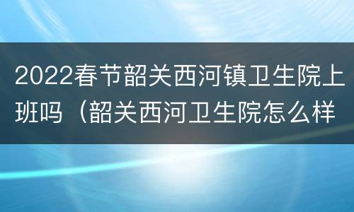 2022春节韶关西河镇卫生院上班吗（韶关西河卫生院怎么样）