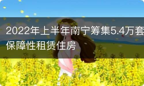 2022年上半年南宁筹集5.4万套保障性租赁住房